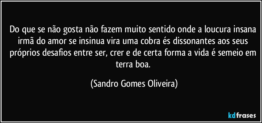 Do que se não gosta não fazem muito sentido onde a loucura insana irmã do amor se insinua vira uma cobra és dissonantes aos seus próprios desafios entre ser, crer e de certa forma a vida é semeio em terra boa. (Sandro Gomes Oliveira)