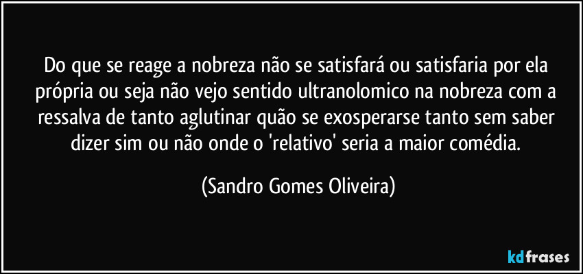 Do que se reage a nobreza não se satisfará ou satisfaria por ela própria ou seja não vejo sentido ultranolomico na nobreza com a ressalva de tanto aglutinar quão se exosperarse tanto sem saber dizer sim ou não onde o 'relativo' seria a maior comédia. (Sandro Gomes Oliveira)