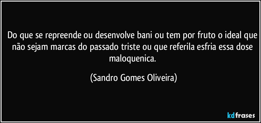 Do que se repreende ou desenvolve bani ou tem por fruto o ideal que não sejam marcas do passado triste ou que referila esfria essa dose maloquenica. (Sandro Gomes Oliveira)