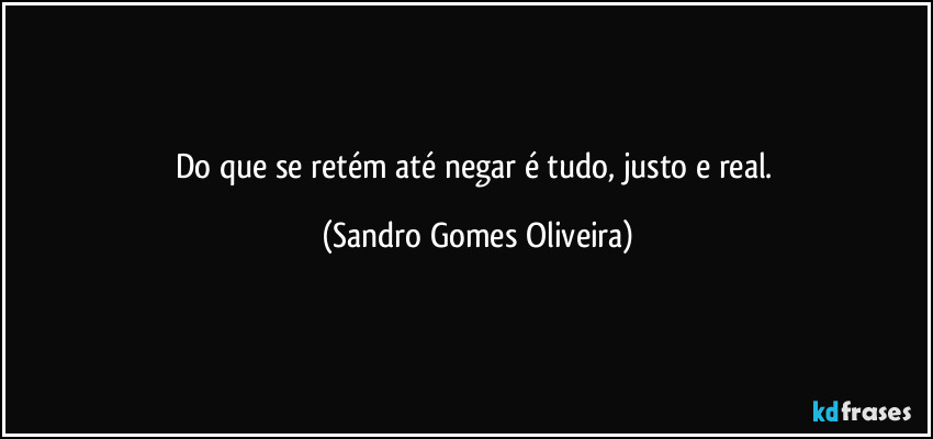 Do que se retém até negar é tudo, justo e real. (Sandro Gomes Oliveira)