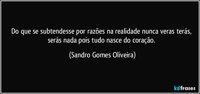 Do que se subtendesse por razões na realidade nunca veras terás, serás nada pois tudo nasce do coração. (Sandro Gomes Oliveira)