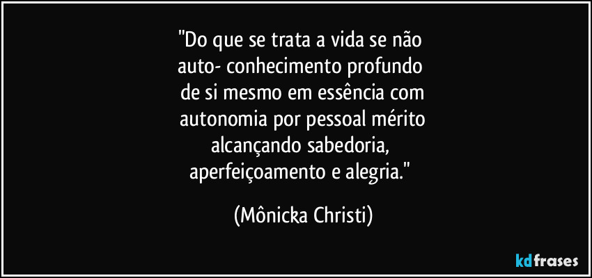 "Do que se trata a vida se não 
auto- conhecimento profundo 
de si mesmo em essência com
 autonomia por pessoal mérito 
alcançando sabedoria, 
aperfeiçoamento e alegria." (Mônicka Christi)