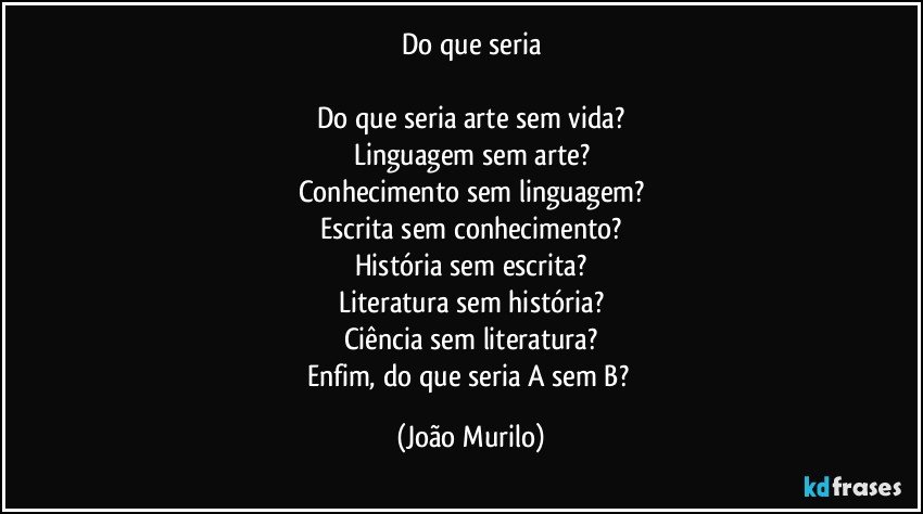 Do que seria

Do que seria arte sem vida?
Linguagem sem arte?
Conhecimento sem linguagem?
Escrita sem conhecimento?
História sem escrita?
Literatura sem história?
Ciência sem literatura?
Enfim, do que seria A sem B? (João Murilo)