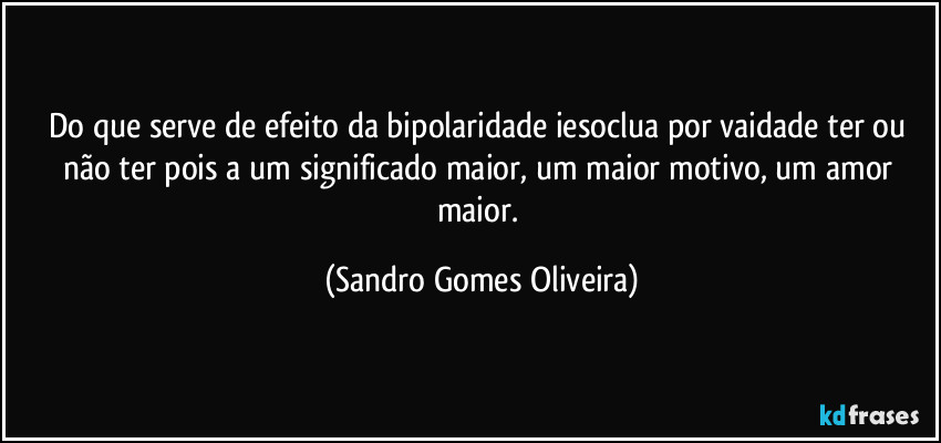 Do que serve de efeito da bipolaridade iesoclua por vaidade ter ou não ter pois a um significado maior, um maior motivo, um amor maior. (Sandro Gomes Oliveira)