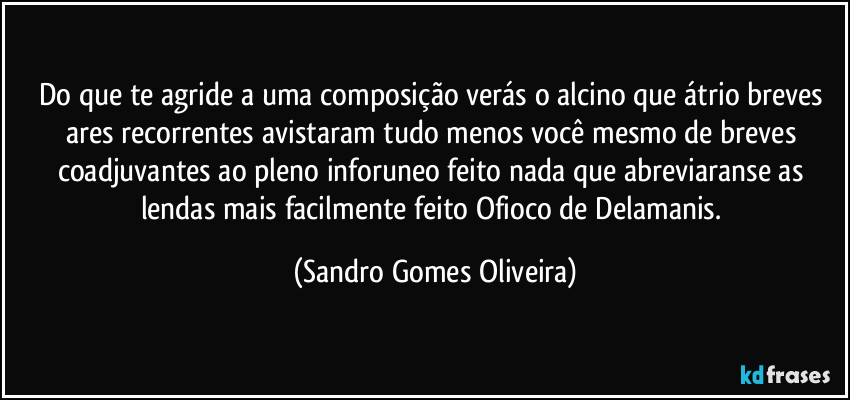 Do que te agride a uma composição verás o alcino que átrio breves ares recorrentes avistaram tudo menos você mesmo de breves coadjuvantes ao pleno inforuneo feito nada que abreviaranse as lendas mais facilmente feito Ofioco de Delamanis. (Sandro Gomes Oliveira)