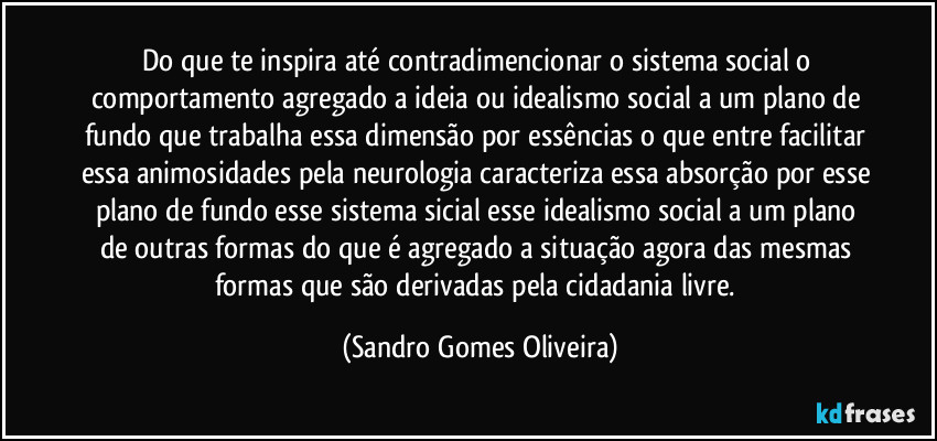 Do que te inspira até contradimencionar o sistema social o comportamento agregado a ideia ou idealismo social a um plano de fundo que trabalha essa dimensão por essências o que entre facilitar essa animosidades pela neurologia caracteriza essa absorção por esse plano de fundo esse sistema sicial esse idealismo social a um plano de outras formas do que é agregado a situação agora das mesmas formas que são derivadas pela cidadania livre. (Sandro Gomes Oliveira)