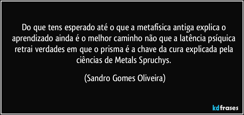 Do que tens esperado até o que a metafísica antiga explica o aprendizado ainda é o melhor caminho não que a latência psíquica retrai verdades em que o prisma é a chave da cura explicada pela ciências de Metals Spruchys. (Sandro Gomes Oliveira)