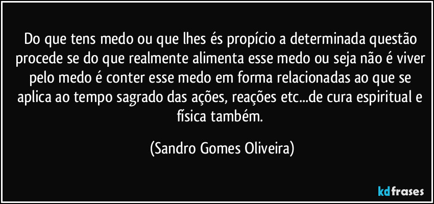 Do que tens medo ou que lhes és propício a determinada questão procede se do que realmente alimenta esse medo ou seja não é viver pelo medo é conter esse medo em forma relacionadas ao que se aplica ao tempo sagrado das ações, reações etc...de cura espiritual e física também. (Sandro Gomes Oliveira)