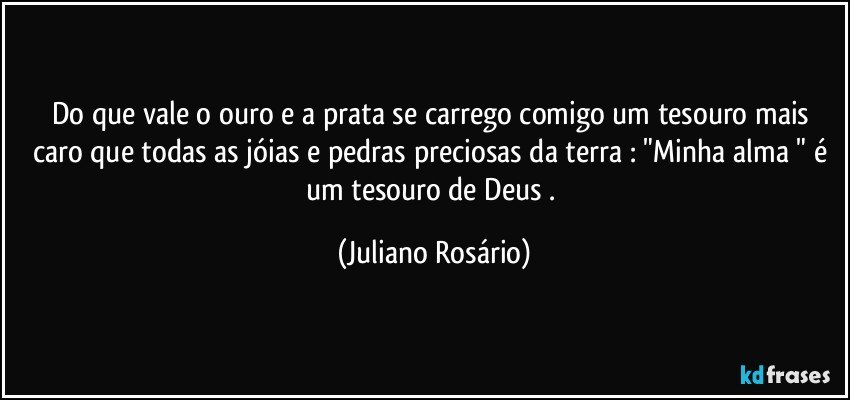 Do que vale o ouro e a prata se carrego comigo um tesouro mais caro que todas as jóias e pedras preciosas da terra : "Minha alma " é um tesouro de Deus . (Juliano Rosário)