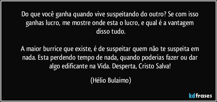 Do que você ganha quando vive suspeitando do outro? Se com isso ganhas lucro, me mostre onde esta o lucro, e qual é a vantagem disso tudo.

A maior burrice que existe, é de suspeitar quem não te suspeita em nada. Esta perdendo tempo de nada, quando poderias fazer ou dar algo edificante na Vida. Desperta, Cristo Salva! (Hélio Bulaimo)