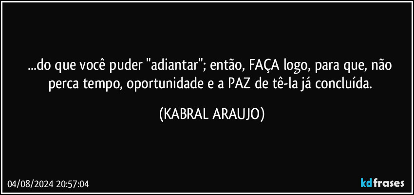 ...do que você puder "adiantar"; então, FAÇA logo, para que, não perca tempo, oportunidade e a PAZ de tê-la já concluída. (KABRAL ARAUJO)