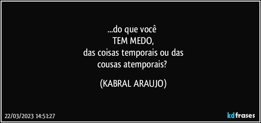 ...do que você 
TEM MEDO,
das coisas temporais ou das
cousas atemporais? (KABRAL ARAUJO)