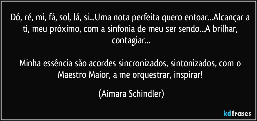 Dó, ré, mi, fá, sol, lá, si...Uma nota perfeita quero entoar...Alcançar a ti, meu próximo, com a sinfonia de meu ser sendo...A brilhar, contagiar...

Minha essência são acordes sincronizados, sintonizados, com o Maestro Maior, a me orquestrar, inspirar! (Aimara Schindler)