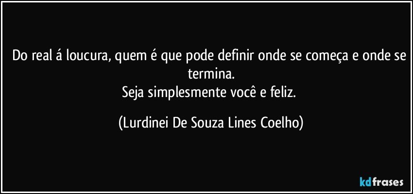 Do real á loucura, quem é que pode definir onde se começa e onde se termina.
Seja simplesmente você e feliz. (Lurdinei De Souza Lines Coelho)