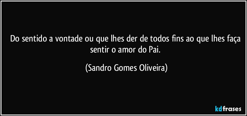 Do sentido a vontade ou que lhes der de todos fins ao que lhes faça sentir o amor do Pai. (Sandro Gomes Oliveira)
