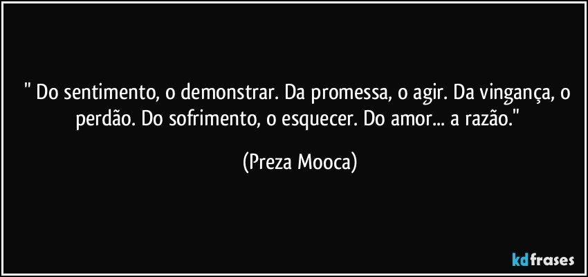 " Do sentimento, o demonstrar. Da promessa, o agir. Da vingança, o perdão. Do sofrimento, o esquecer. Do amor... a razão." (Preza Mooca)