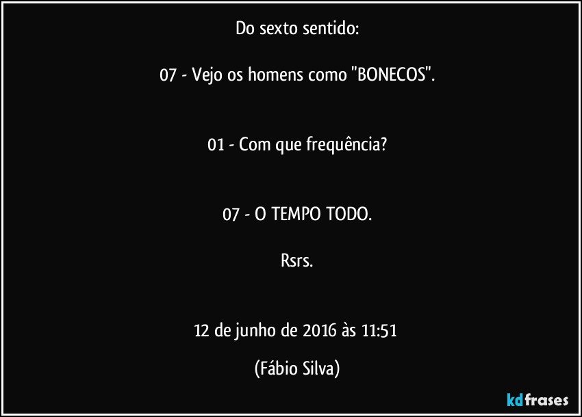 Do sexto sentido:

07 - Vejo os homens como "BONECOS".


01 - Com que frequência?


07 - O TEMPO TODO.

Rsrs.


12 de junho de 2016 às 11:51 (Fábio Silva)