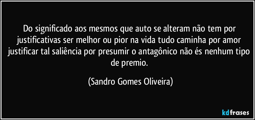 Do significado aos mesmos que auto se alteram não tem por justificativas ser melhor ou pior na vida tudo caminha por amor justificar tal saliência por presumir o antagônico não és nenhum tipo de premio. (Sandro Gomes Oliveira)