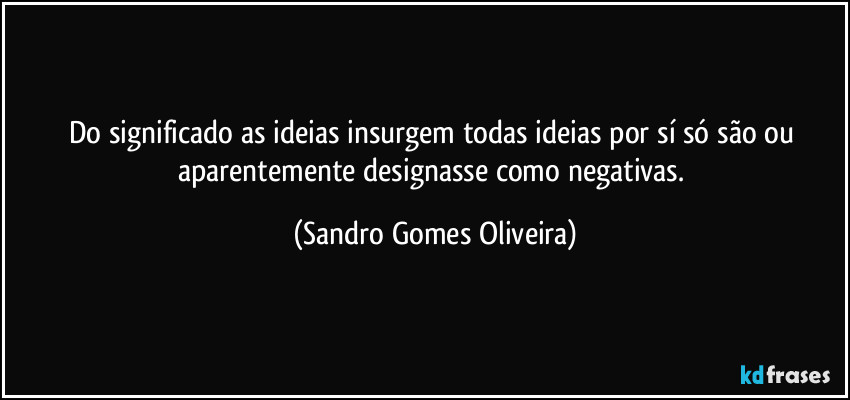 Do significado as ideias insurgem todas ideias por sí só são ou aparentemente designasse como negativas. (Sandro Gomes Oliveira)