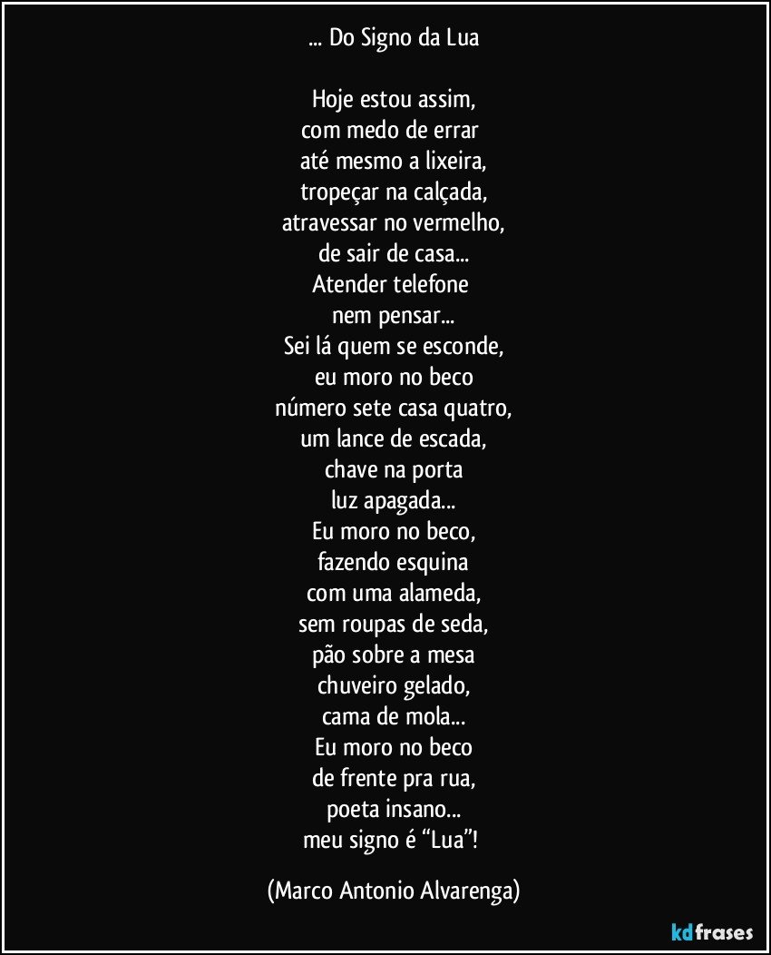 ... Do Signo da Lua

Hoje estou assim,
com medo de errar 
até mesmo a lixeira,
tropeçar na calçada,
atravessar no vermelho,
de sair de casa...
Atender telefone 
nem pensar...
Sei lá quem se esconde,
eu moro no beco
número sete casa quatro,
um lance de escada,
chave na porta
luz apagada...
Eu moro no beco,
fazendo esquina
com uma alameda,
sem roupas de seda,
pão sobre a mesa
chuveiro gelado,
cama de mola...
Eu moro no beco
de frente pra rua,
poeta insano...
meu signo é “Lua”! (Marco Antonio Alvarenga)