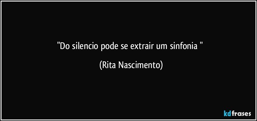 "Do silencio pode se extrair um sinfonia " (Rita Nascimento)