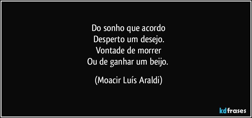 Do sonho que acordo
Desperto um desejo.
Vontade de morrer
Ou de ganhar um beijo. (Moacir Luís Araldi)