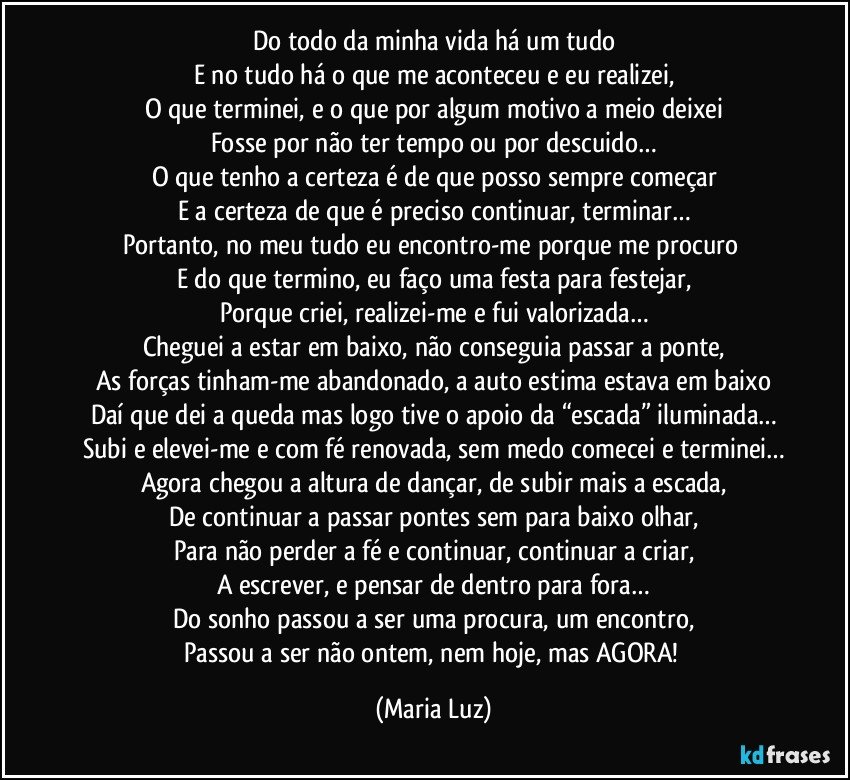 Do todo da minha vida há um tudo
E no tudo há o que me aconteceu e eu realizei,
O que terminei, e o que por algum motivo a meio deixei
Fosse por não ter tempo ou por descuido…
O que tenho a certeza é de que posso sempre começar
E a certeza de que é preciso continuar, terminar…
Portanto, no meu tudo eu encontro-me porque me procuro 
E do que termino, eu faço uma festa para festejar,
Porque criei, realizei-me e fui valorizada…
Cheguei a estar em baixo, não conseguia passar a ponte,
As forças tinham-me abandonado, a auto estima estava em baixo
Daí que dei a queda mas logo tive o apoio da “escada” iluminada…
Subi e elevei-me e com fé renovada, sem medo comecei e terminei…
Agora chegou a altura de dançar, de subir mais a escada,
De continuar a passar pontes sem para baixo olhar,
Para não perder a fé e continuar, continuar a criar,
A escrever, e pensar de dentro para fora…
Do sonho passou a ser uma procura, um encontro,
Passou a ser não ontem, nem hoje, mas AGORA! (Maria Luz)