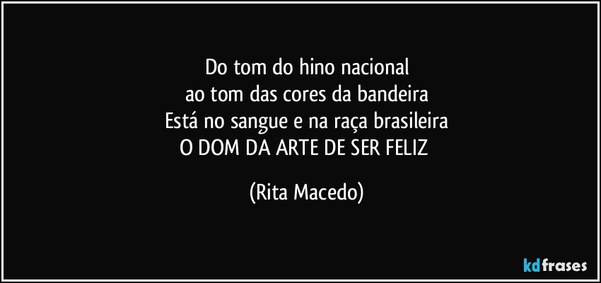 Do tom do hino nacional
ao tom das cores da bandeira
Está no sangue e na raça brasileira
O DOM DA ARTE DE SER FELIZ (Rita Macedo)