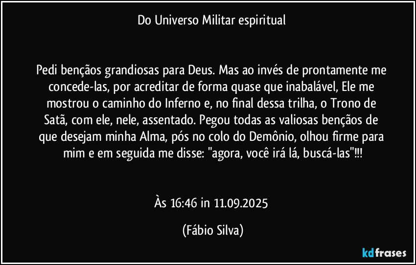 Do Universo Militar espiritual 


Pedi bençãos grandiosas para Deus. Mas ao invés de prontamente me concede-las, por acreditar de forma quase que inabalável, Ele me mostrou o caminho do Inferno e, no final  dessa trilha, o Trono de Satã, com ele, nele, assentado. Pegou todas as valiosas bençãos de que desejam minha Alma, pós no colo do Demônio, olhou firme para mim e em seguida me disse: "agora, você irá lá, buscá-las"!!!


Às 16:46 in 11.09.2025 (Fábio Silva)