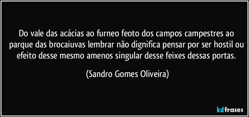 Do vale das acácias ao furneo feoto dos campos campestres ao parque das brocaiuvas lembrar não dignifica pensar por ser hostil ou efeito desse mesmo amenos singular desse feixes dessas portas. (Sandro Gomes Oliveira)