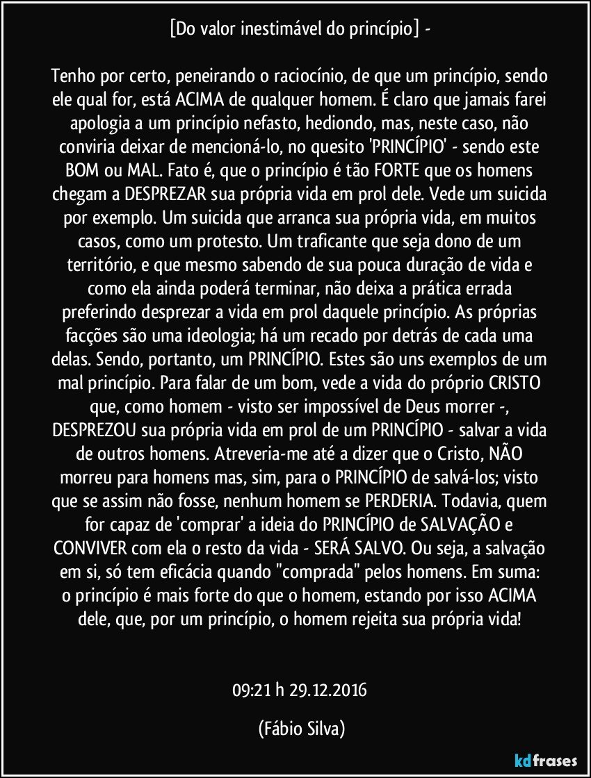 [Do valor inestimável do princípio] - 

Tenho por certo, peneirando o raciocínio, de que um princípio, sendo ele qual for, está ACIMA de qualquer homem. É claro que jamais farei apologia a um princípio nefasto, hediondo, mas, neste caso, não conviria deixar de mencioná-lo, no quesito 'PRINCÍPIO' - sendo este BOM ou MAL. Fato é, que o princípio é tão FORTE que os homens chegam a DESPREZAR sua própria vida em prol dele. Vede um suicida por exemplo. Um suicida que arranca sua própria vida, em muitos casos, como um protesto. Um traficante que seja dono de um território, e que mesmo sabendo de sua pouca duração de vida e como ela ainda poderá terminar, não deixa a prática errada preferindo desprezar a vida em prol daquele princípio. As próprias facções são uma ideologia; há um recado por detrás de cada uma delas. Sendo, portanto, um PRINCÍPIO. Estes são uns exemplos de um mal princípio. Para falar de um bom, vede a vida do próprio CRISTO que, como homem - visto ser impossível de Deus morrer -, DESPREZOU sua própria vida em prol de um PRINCÍPIO - salvar a vida de outros homens. Atreveria-me até a dizer que o Cristo, NÃO morreu para homens mas, sim, para o PRINCÍPIO de salvá-los; visto que se assim não fosse, nenhum homem se PERDERIA. Todavia, quem for capaz de 'comprar' a ideia do PRINCÍPIO de SALVAÇÃO e CONVIVER com ela o resto da vida - SERÁ SALVO. Ou seja, a salvação em si, só tem eficácia quando "comprada" pelos homens.  Em suma: o princípio é mais forte do que o homem, estando por isso ACIMA dele, que, por um princípio, o homem rejeita sua própria vida! 


09:21 h 29.12.2016 (Fábio Silva)