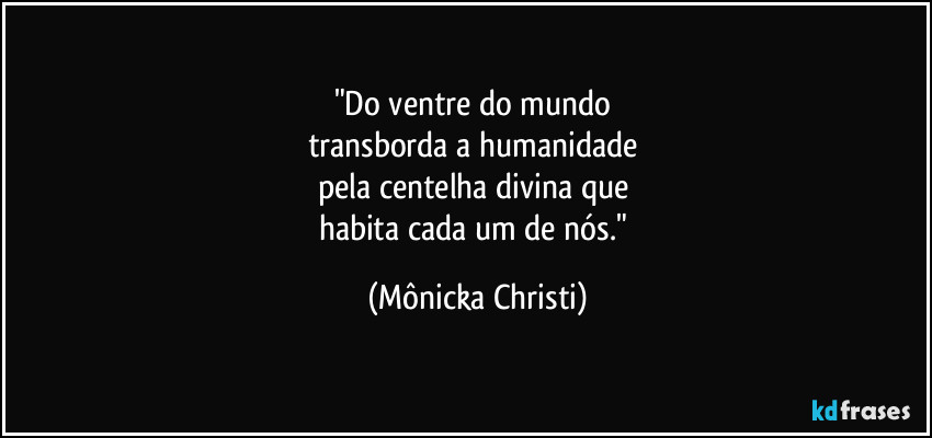 "Do ventre do mundo 
transborda a humanidade 
pela centelha divina que 
habita cada um de nós." (Mônicka Christi)