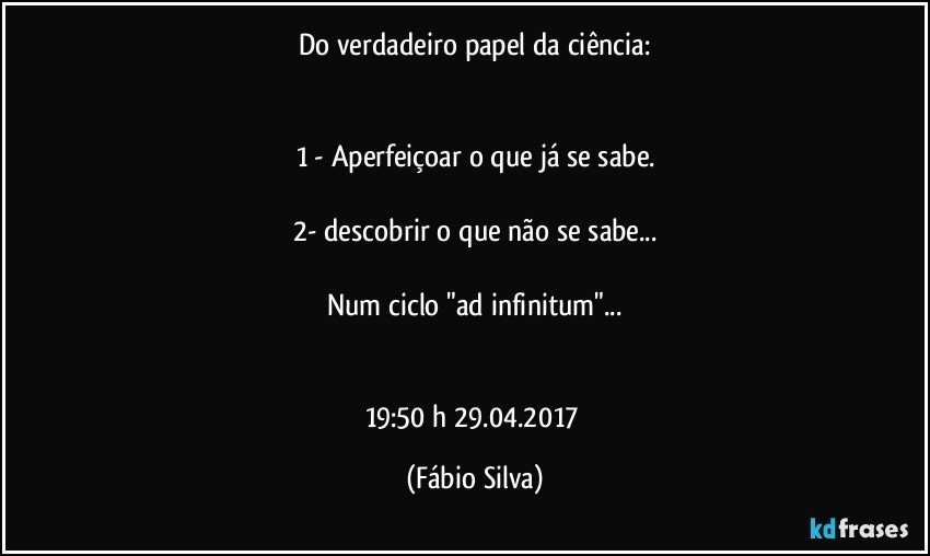 Do verdadeiro papel da ciência:


1  - Aperfeiçoar o que já se sabe.

2- descobrir o que não se sabe...

Num ciclo  "ad infinitum"...


19:50 h  29.04.2017 (Fábio Silva)