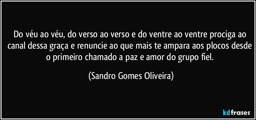 Do véu ao véu, do verso ao verso e do ventre ao ventre prociga ao canal dessa graça e renuncie ao que mais te ampara aos plocos desde o primeiro chamado a paz e amor do grupo fiel. (Sandro Gomes Oliveira)