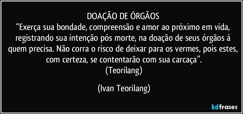 DOAÇÃO DE ÓRGÃOS 
“Exerça sua bondade, compreensão e amor ao próximo em vida, registrando sua intenção pós morte, na doação de seus órgãos á quem precisa. Não corra o risco de deixar para os vermes, pois estes, com certeza, se contentarão com sua carcaça”.
  (Teorilang) (Ivan Teorilang)