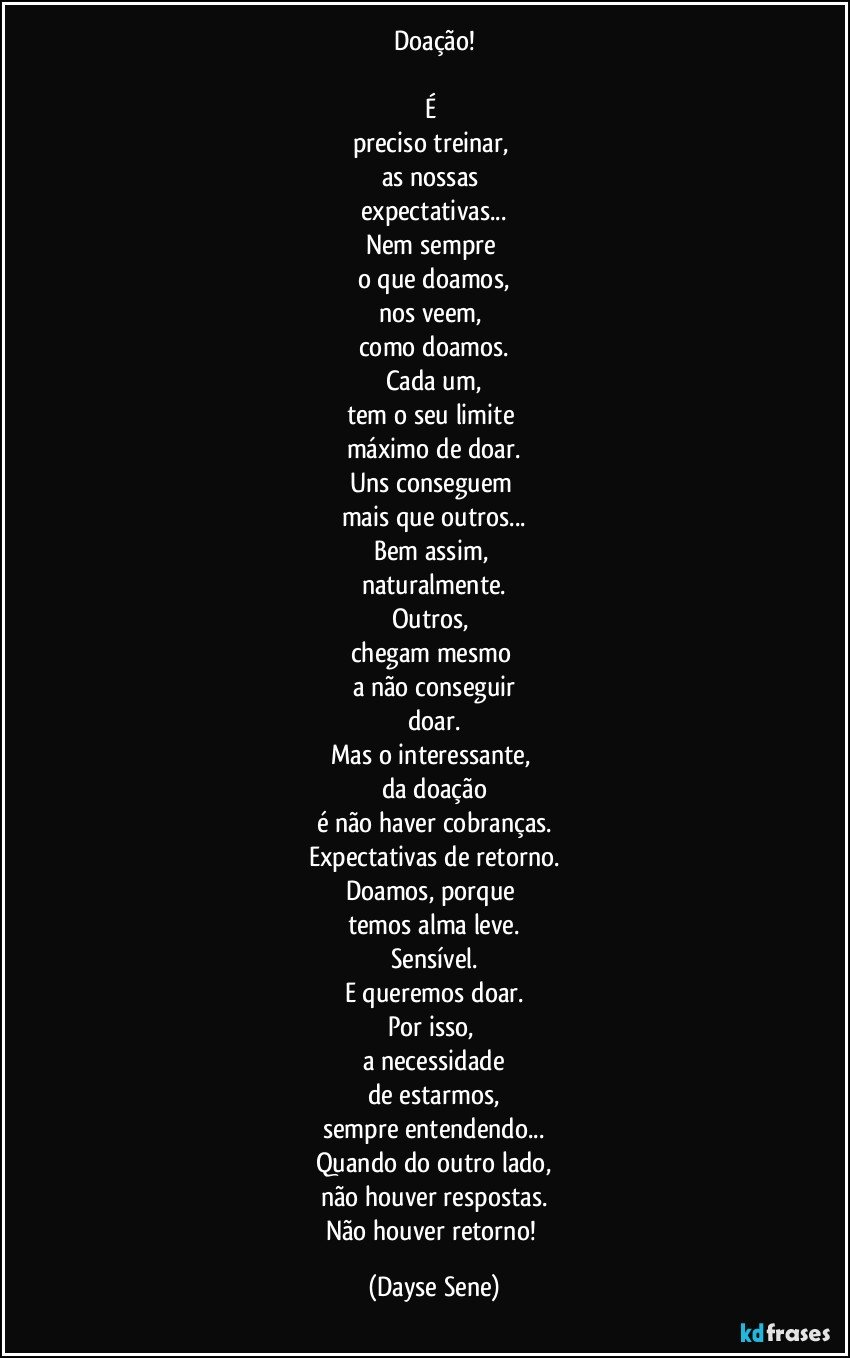 Doação!

É 
preciso treinar, 
as nossas 
expectativas...
Nem sempre 
o que doamos,
nos veem, 
como doamos.
Cada um,
tem o seu limite 
máximo de doar.
Uns conseguem 
mais que outros...
Bem assim, 
naturalmente.
Outros, 
chegam mesmo 
a não conseguir
doar.
Mas o interessante, 
da doação
é não haver cobranças.
Expectativas de retorno.
Doamos, porque 
temos alma leve.
Sensível.
E queremos doar.
Por isso, 
a necessidade
de estarmos,
sempre entendendo...
Quando do outro lado,
não houver respostas.
Não houver retorno! (Dayse Sene)