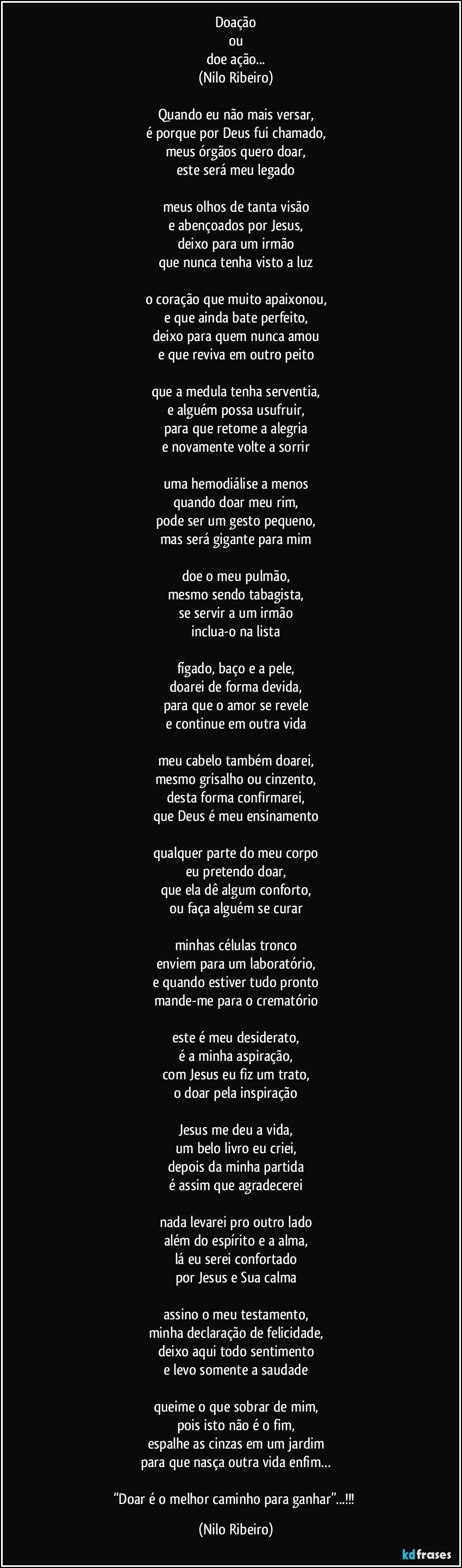 Doação
ou
doe ação...
(Nilo Ribeiro)

Quando eu não mais versar,
é porque por Deus fui chamado,
meus órgãos quero doar,
este será meu legado
 
meus olhos de tanta visão
e abençoados por Jesus,
deixo para um irmão
que nunca tenha visto a luz
 
o coração que muito apaixonou,
e que ainda bate perfeito,
deixo para quem nunca amou
e que reviva em outro peito
 
que a medula tenha serventia,
e alguém possa usufruir,
para que retome a alegria
e novamente volte a sorrir

uma hemodiálise a menos
quando doar meu rim,
pode ser um gesto pequeno,
mas será gigante para mim
 
doe o meu pulmão,
mesmo sendo tabagista,
se servir a um irmão
inclua-o na lista
 
fígado, baço e a pele,
doarei de forma devida,
para que o amor se revele
e continue em outra vida

meu cabelo também doarei,
mesmo grisalho ou cinzento,
desta forma confirmarei,
que Deus é meu ensinamento
 
qualquer parte do meu corpo
eu pretendo doar,
que ela dê algum conforto,
ou faça alguém se curar

minhas células tronco
enviem para um laboratório,
e quando estiver tudo pronto
mande-me para o crematório

este é meu desiderato,
é a minha aspiração,
com Jesus eu fiz um trato,
o doar pela inspiração

Jesus me deu a vida,
um belo livro eu criei,
depois da minha partida
é assim que agradecerei

nada levarei pro outro lado
além do espírito e a alma,
lá eu serei confortado
por Jesus e Sua calma
 
assino o meu testamento,
minha declaração de felicidade,
deixo aqui todo sentimento
e levo somente a saudade
 
queime o que sobrar de mim,
pois isto não é o fim,
espalhe as cinzas em um jardim
para que nasça outra vida enfim…

“Doar é o melhor caminho para ganhar”...!!! (Nilo Ribeiro)