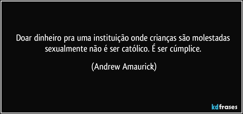 Doar dinheiro pra uma instituição onde crianças são molestadas sexualmente não é ser católico. É ser cúmplice. (Andrew Amaurick)