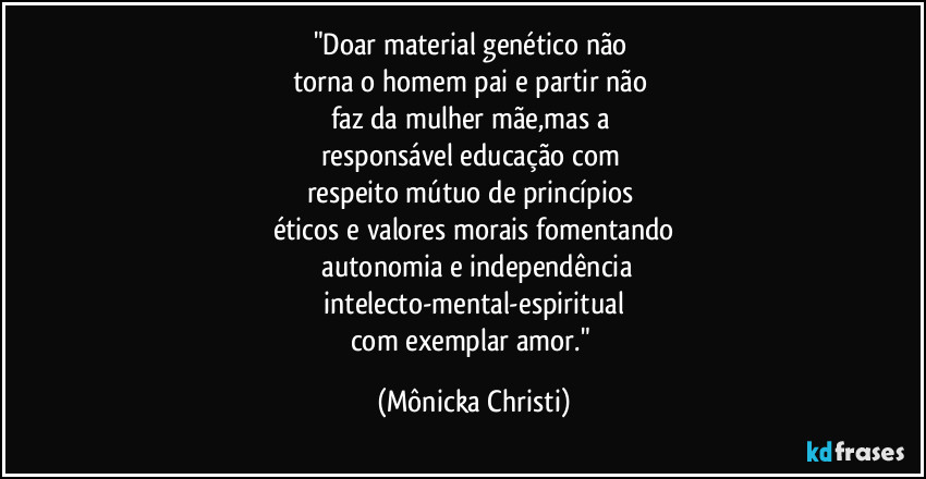 "Doar material genético não 
torna o homem pai e partir não 
faz da mulher mãe,mas a 
responsável educação com 
respeito mútuo de princípios 
éticos e valores morais fomentando
 autonomia e independência
 intelecto-mental-espiritual 
com exemplar amor." (Mônicka Christi)