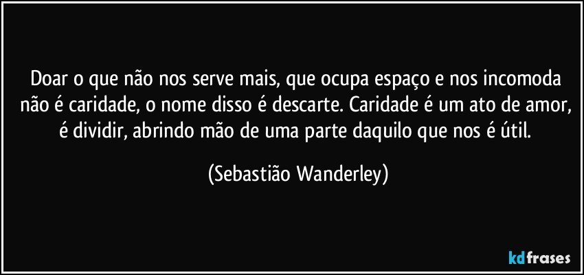 Doar o que não nos serve mais, que ocupa espaço e nos incomoda não é caridade, o nome disso é descarte. Caridade é um ato de amor, é dividir, abrindo mão de uma parte daquilo que nos é útil. (Sebastião Wanderley)