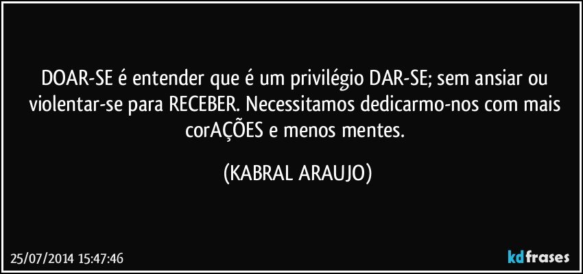 DOAR-SE é entender que é um privilégio DAR-SE; sem ansiar ou violentar-se para RECEBER. Necessitamos dedicarmo-nos com mais corAÇÕES e menos mentes. (KABRAL ARAUJO)