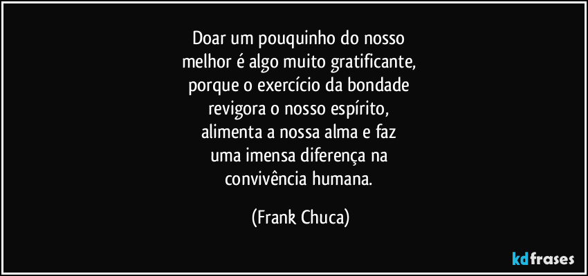 Doar um pouquinho do nosso 
melhor é algo muito gratificante, 
porque o exercício da bondade 
revigora o nosso espírito, 
alimenta a nossa alma e faz 
uma imensa diferença na 
convivência humana. (Frank Chuca)