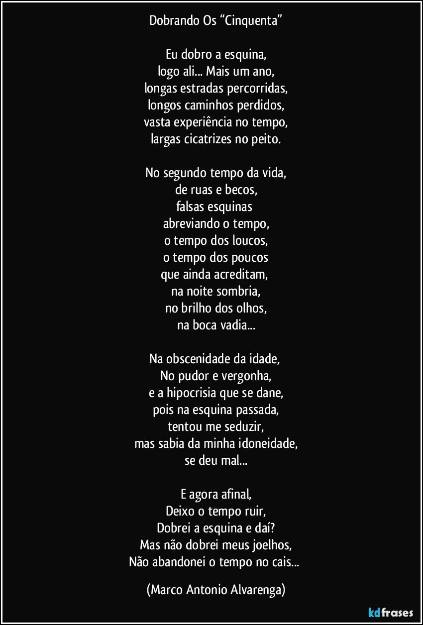 Dobrando Os “Cinquenta”

Eu dobro a esquina,
logo ali... Mais um ano,
longas estradas percorridas,
longos caminhos perdidos,
vasta experiência no tempo,
largas cicatrizes no peito.

No segundo tempo da vida,
de ruas e becos,
falsas esquinas 
abreviando o tempo,
o tempo dos loucos,
o tempo dos poucos
que ainda acreditam, 
na noite sombria,
no brilho dos olhos,
na boca vadia...

Na obscenidade da idade, 
No pudor e vergonha,
e a hipocrisia que se dane,
pois na esquina passada,
tentou me seduzir,
mas sabia da minha idoneidade,
se deu mal...

E agora afinal,
Deixo o tempo ruir,
Dobrei a esquina e daí?
Mas não dobrei meus joelhos,
Não abandonei o tempo no cais... (Marco Antonio Alvarenga)