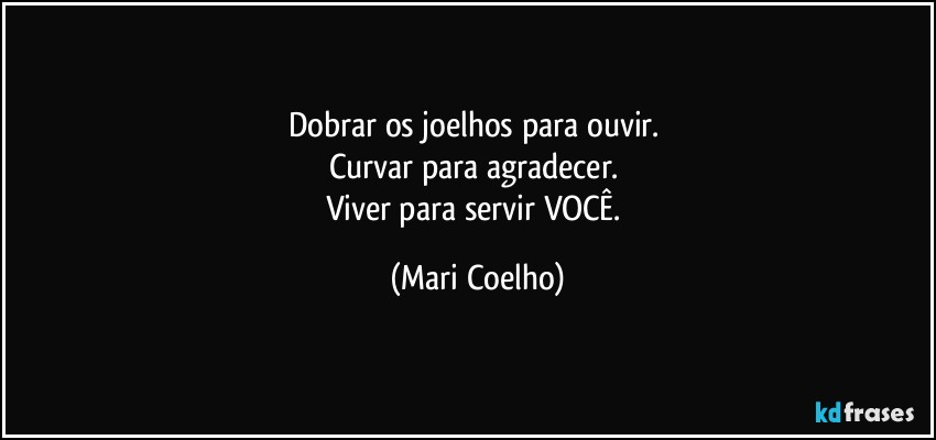 Dobrar os joelhos para ouvir. 
Curvar para agradecer. 
Viver para servir VOCÊ. (Mari Coelho)