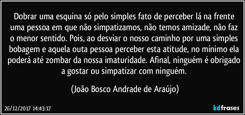 Dobrar uma esquina só pelo simples fato de perceber lá na frente uma pessoa em que não simpatizamos, não temos amizade, não faz o menor sentido. Pois, ao desviar o nosso caminho por uma simples bobagem e aquela outa pessoa  perceber esta atitude, no mínimo ela poderá até zombar da nossa imaturidade. Afinal, ninguém é obrigado a gostar ou simpatizar com ninguém. (João Bosco Andrade de Araújo)