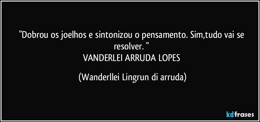 "Dobrou os joelhos e sintonizou o pensamento. Sim,tudo vai se resolver. "    
VANDERLEI ARRUDA LOPES (Wanderllei Lingrun di arruda)