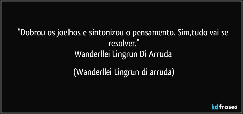 "Dobrou os joelhos e sintonizou o pensamento. Sim,tudo vai se resolver."
Wanderllei Lingrun Di Arruda (Wanderllei Lingrun di arruda)