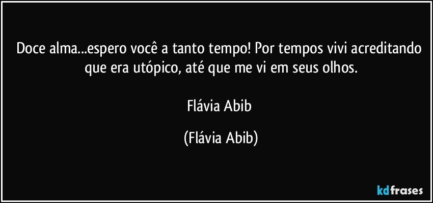 Doce alma...espero você a tanto tempo! Por tempos vivi acreditando que era utópico, até que me vi em seus olhos.

Flávia Abib (Flávia Abib)