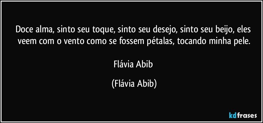 Doce alma, sinto seu toque, sinto seu desejo, sinto seu beijo, eles veem com o vento como se fossem pétalas, tocando minha pele.

Flávia Abib (Flávia Abib)