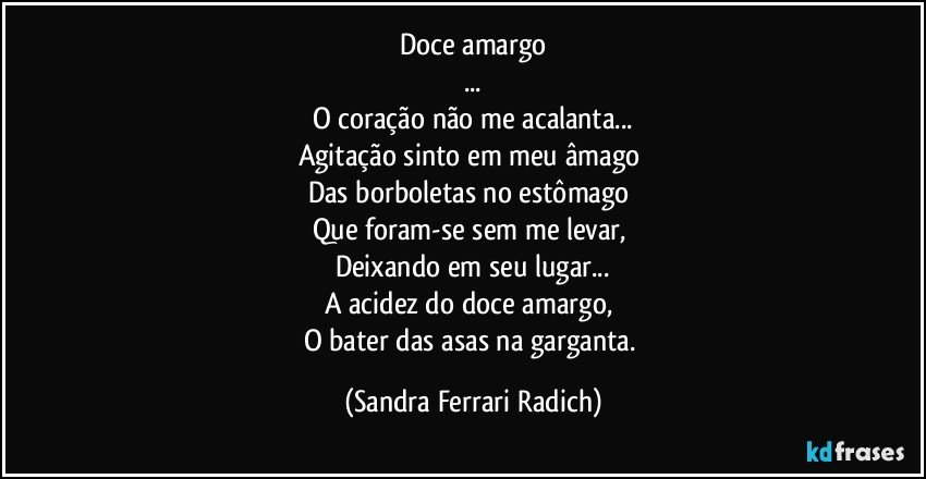 Doce amargo
...
O coração não me acalanta...
Agitação sinto em meu âmago 
Das borboletas no estômago 
Que foram-se sem me levar, 
Deixando em seu lugar...
A acidez do doce amargo, 
O bater das asas na garganta. (Sandra Ferrari Radich)